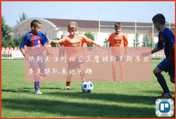 热刺关注外租后卫詹姆斯罗斯韦尔多支球队表达兴趣