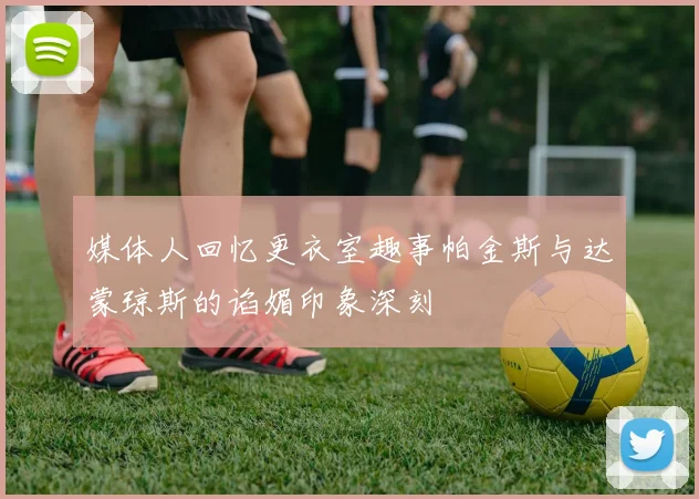 媒体人回忆更衣室趣事帕金斯与达蒙琼斯的谄媚印象深刻