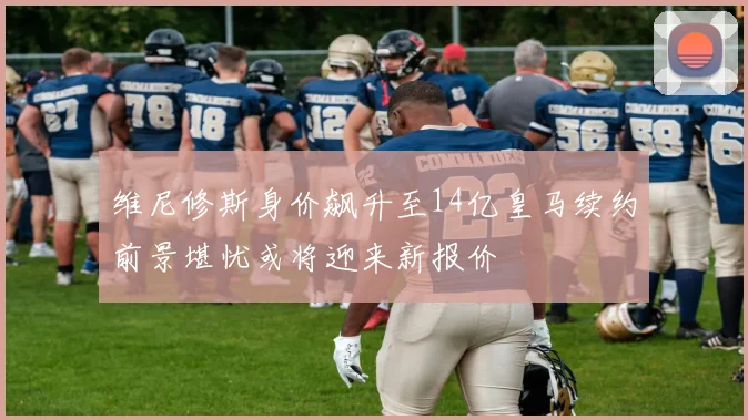 维尼修斯身价飙升至14亿皇马续约前景堪忧或将迎来新报价