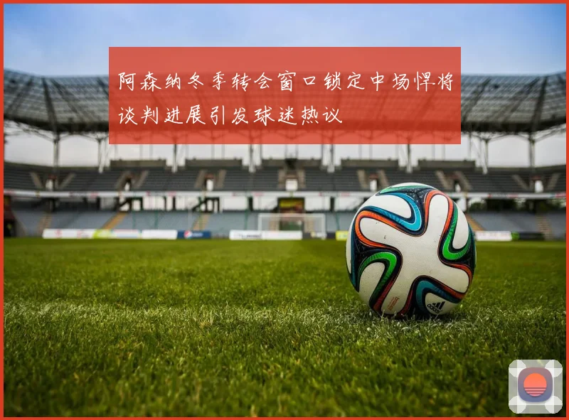 阿森纳冬季转会窗口锁定中场悍将谈判进展引发球迷热议