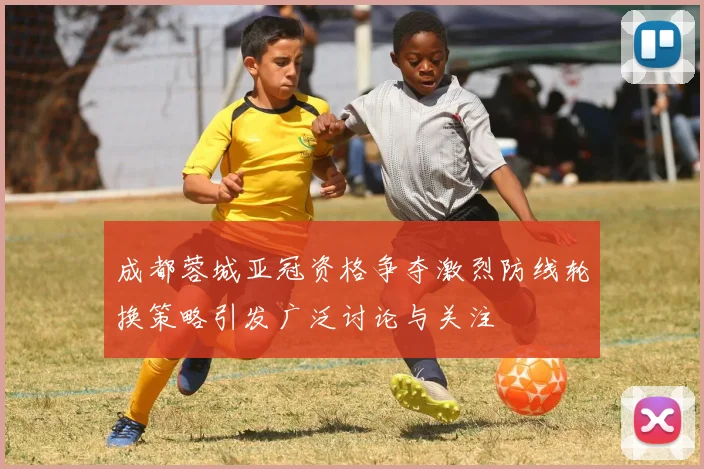 成都蓉城亚冠资格争夺激烈防线轮换策略引发广泛讨论与关注