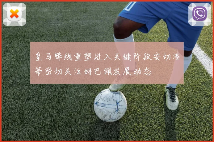皇马锋线重塑进入关键阶段安切洛蒂密切关注姆巴佩发展动态