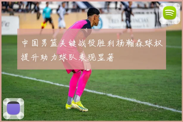 中国男篮关键战役胜利杨瀚森球权提升助力球队表现显著