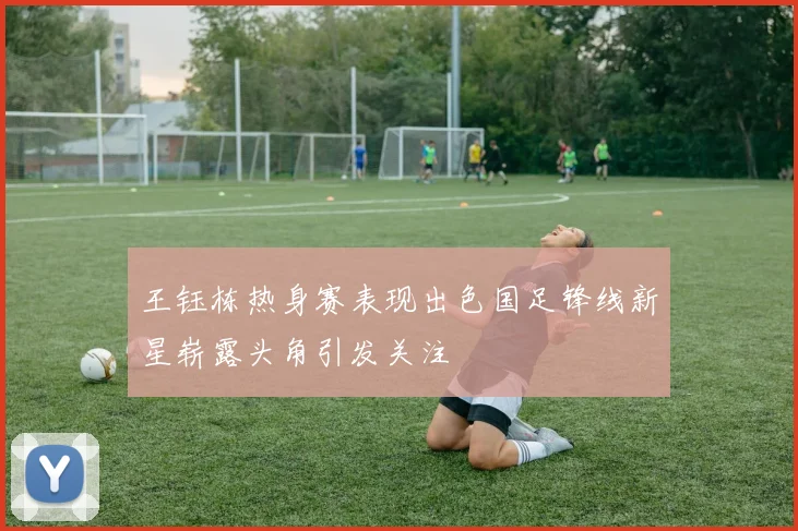 王钰栋热身赛表现出色国足锋线新星崭露头角引发关注