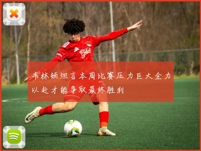 韦林顿坦言本周比赛压力巨大全力以赴才能争取最终胜利